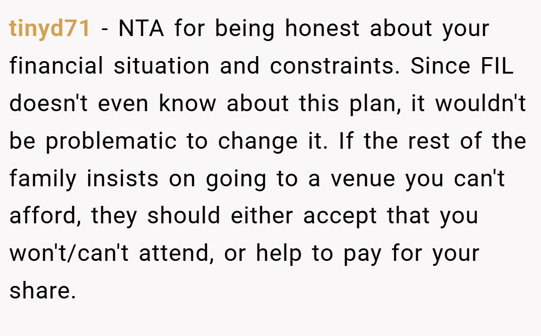 tinyd71 − NTA for being honest about your financial situation and constraints. Since FIL doesn't even know about this plan, it wouldn't be problematic to change it. If the rest of the family insists on going to a venue you can't afford, they should either accept that you won't/can't attend, or help to pay for your share.