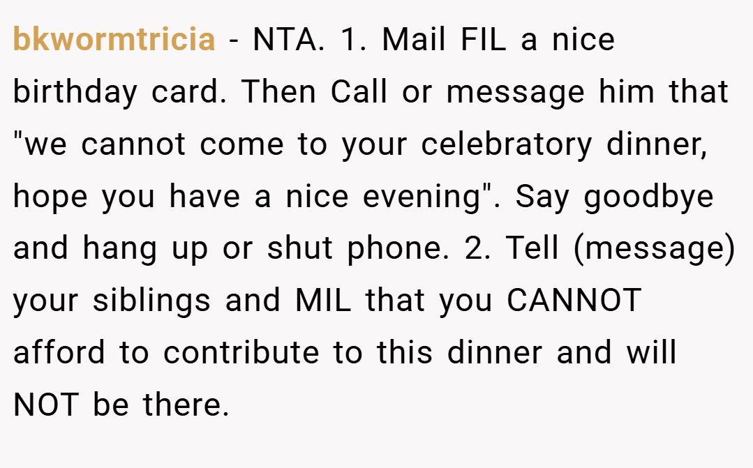 bkwormtricia − NTA. 1. Mail FIL a nice birthday card. Then Call or message him that "we cannot come to your celebratory dinner, hope you have a nice evening". Say goodbye and hang up or shut phone. 2. Tell (message) your siblings and MIL that you CANNOT afford to contribute to this dinner and will NOT be there.