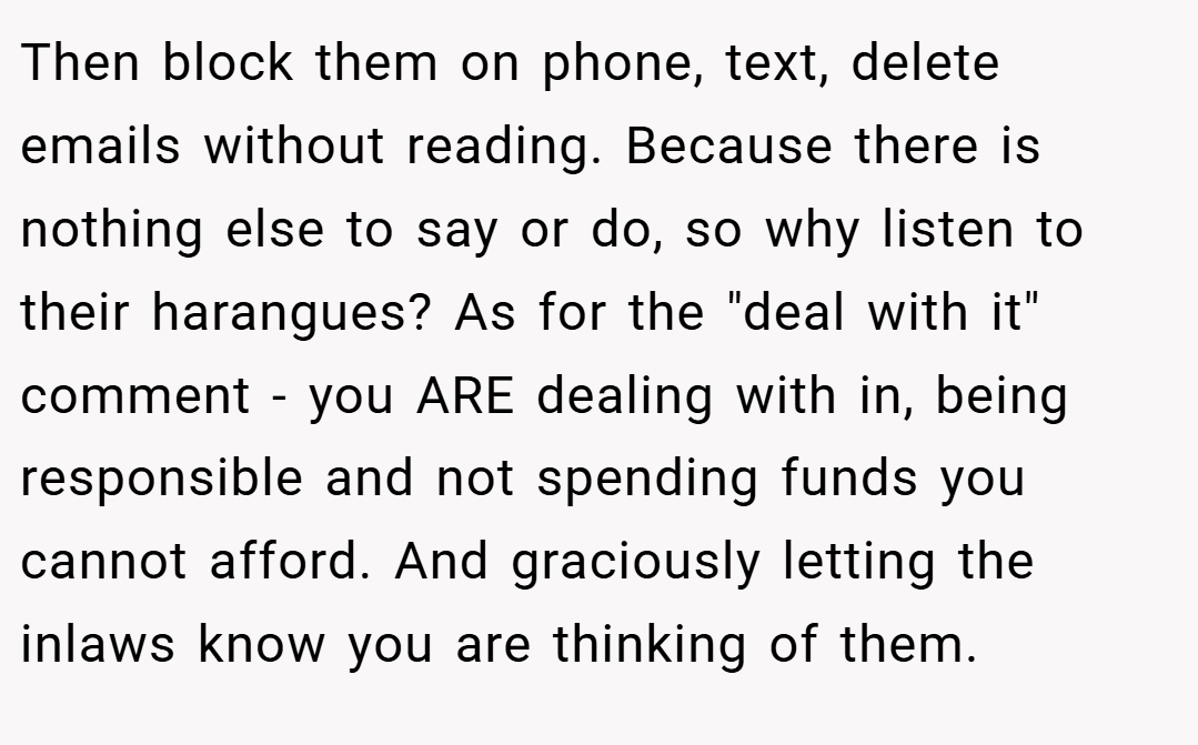 Then block them on phone, text, delete emails without reading. Because there is nothing else to say or do, so why listen to their harangues? As for the "deal with it" comment - you ARE dealing with in, being responsible and not spending funds you cannot afford. And graciously letting the inlaws know you are thinking of them.