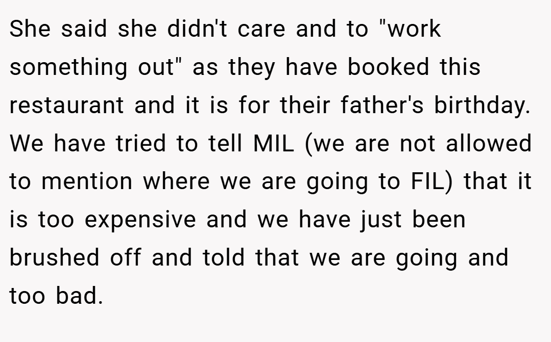 She said she didn't care and to "work something out" as they have booked this restaurant and it is for their father's birthday. We have tried to tell MIL (we are not allowed to mention where we are going to FIL) that it is too expensive and we have just been brushed off and told that we are going and too bad.