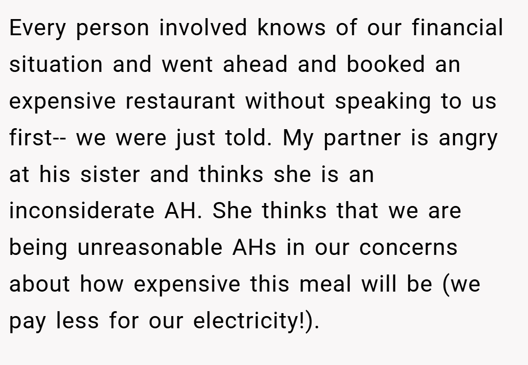 Every person involved knows of our financial situation and went ahead and booked an expensive restaurant without speaking to us first-- we were just told. My partner is angry at his sister and thinks she is an inconsiderate AH. She thinks that we are being unreasonable AHs in our concerns about how expensive this meal will be (we pay less for our electricity!).