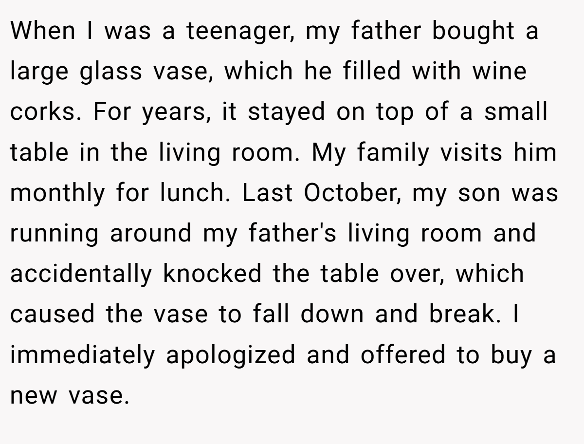 When I was a teenager, my father bought a large glass vase, which he filled with wine corks. For years, it stayed on top of a small table in the living room. My family visits him monthly for lunch. Last October, my son was running around my father's living room and accidentally knocked the table over, which caused the vase to fall down and break. I immediately apologized and offered to buy a new vase.