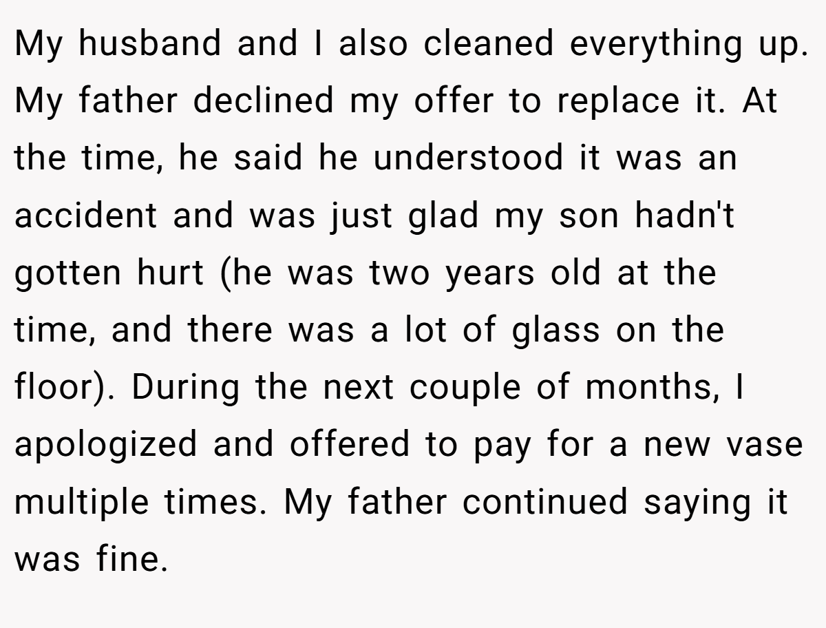 My husband and I also cleaned everything up. My father declined my offer to replace it. At the time, he said he understood it was an accident and was just glad my son hadn't gotten hurt (he was two years old at the time, and there was a lot of glass on the floor). During the next couple of months, I apologized and offered to pay for a new vase multiple times. My father continued saying it was fine.