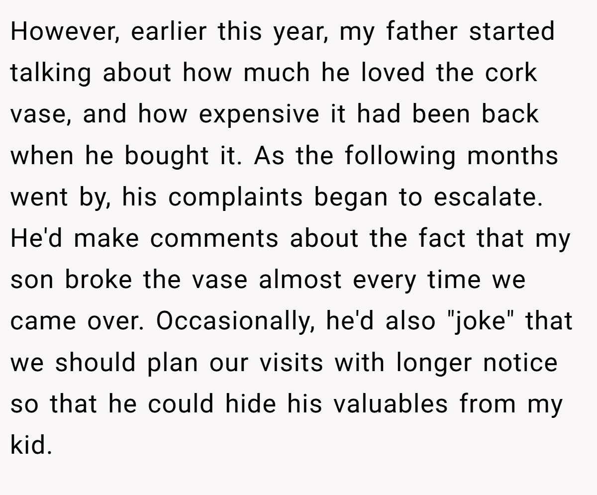 However, earlier this year, my father started talking about how much he loved the cork vase, and how expensive it had been back when he bought it. As the following months went by, his complaints began to escalate. He'd make comments about the fact that my son broke the vase almost every time we came over. Occasionally, he'd also "joke" that we should plan our visits with longer notice so that he could hide his valuables from my kid.