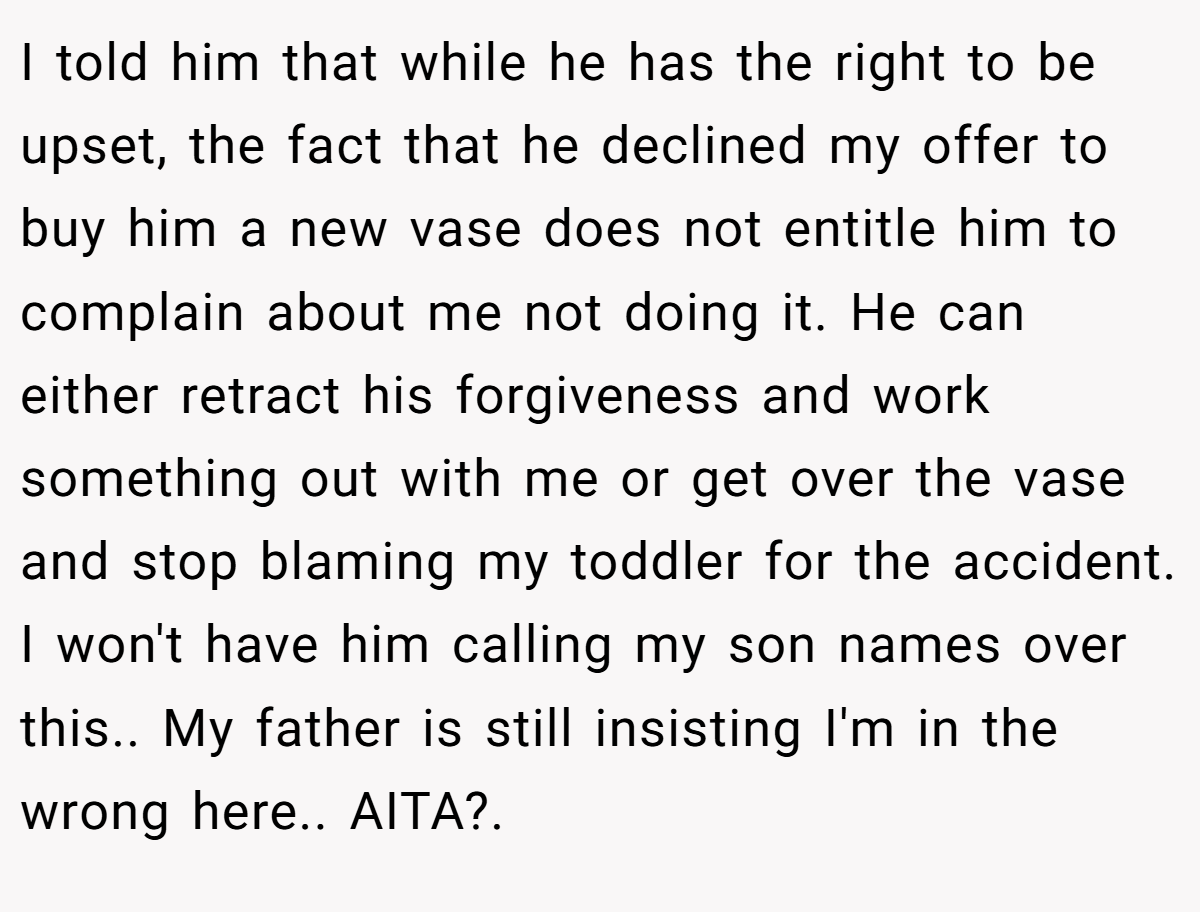 I told him that while he has the right to be upset, the fact that he declined my offer to buy him a new vase does not entitle him to complain about me not doing it. He can either retract his forgiveness and work something out with me or get over the vase and stop blaming my toddler for the accident. I won't have him calling my son names over this.. My father is still insisting I'm in the wrong here.. AITA?. 
