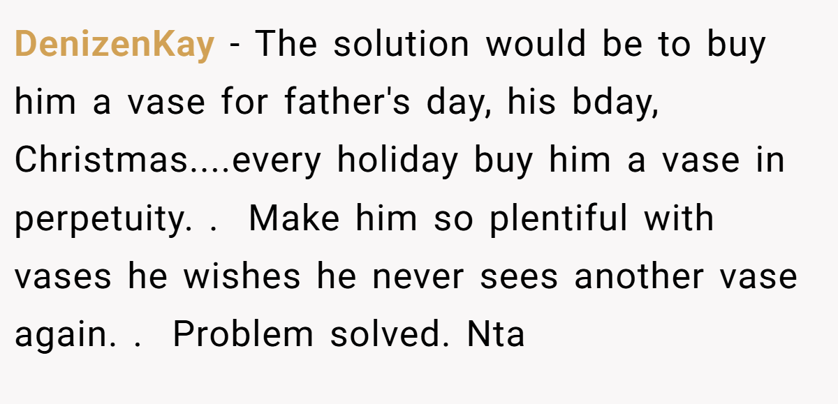 DenizenKay − The solution would be to buy him a vase for father's day, his bday, Christmas....every holiday buy him a vase in perpetuity. .  Make him so plentiful with vases he wishes he never sees another vase again. .  Problem solved. Nta