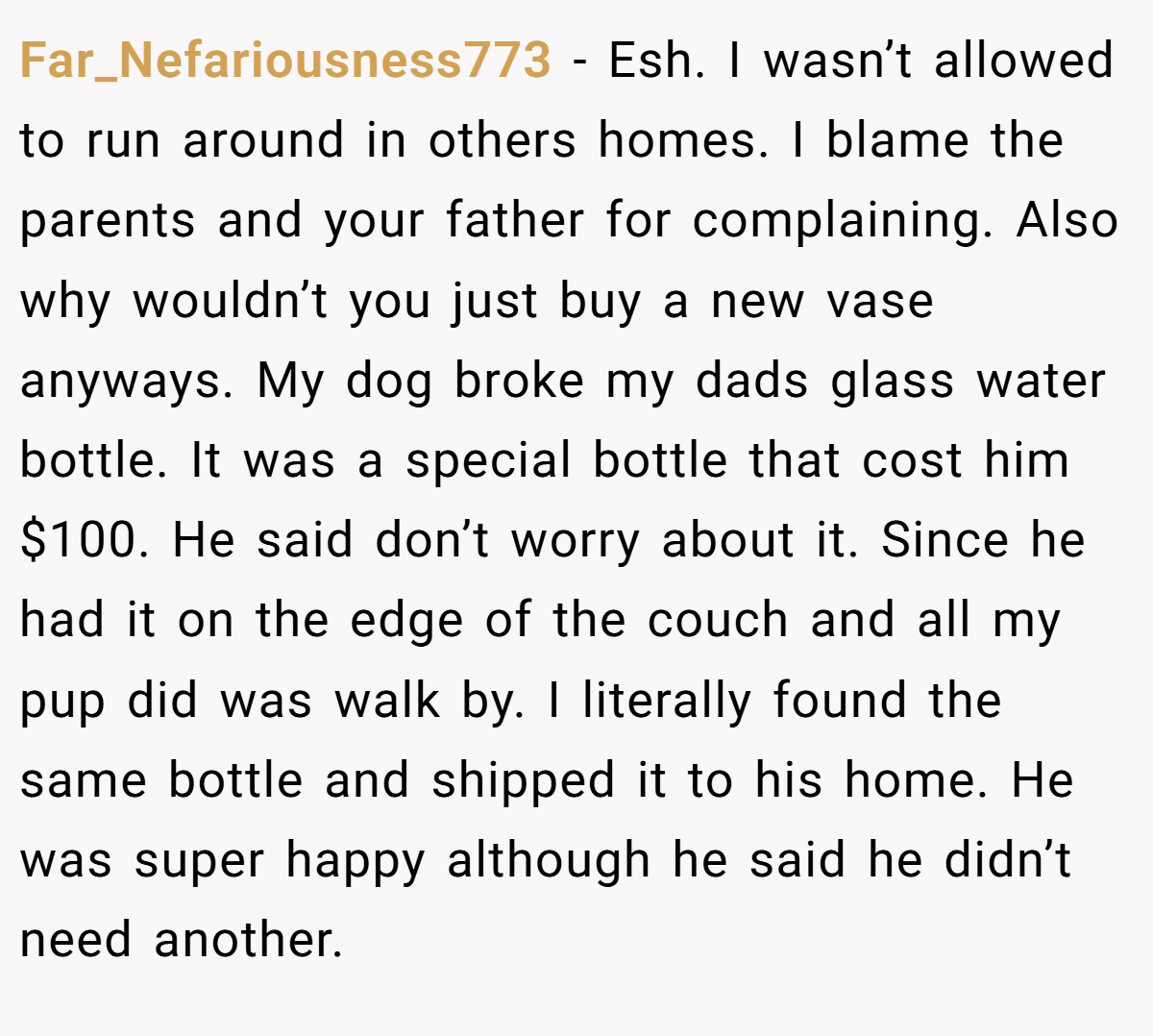 Far_Nefariousness773 − Esh. I wasn’t allowed to run around in others homes. I blame the parents and your father for complaining. Also why wouldn’t you just buy a new vase anyways. My dog broke my dads glass water bottle. It was a special bottle that cost him $100. He said don’t worry about it. Since he had it on the edge of the couch and all my pup did was walk by. I literally found the same bottle and shipped it to his home. He was super happy although he said he didn’t need another.