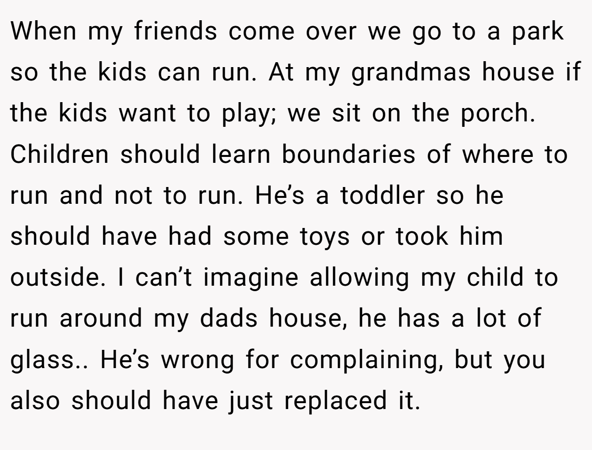 When my friends come over we go to a park so the kids can run. At my grandmas house if the kids want to play; we sit on the porch. Children should learn boundaries of where to run and not to run. He’s a toddler so he should have had some toys or took him outside. I can’t imagine allowing my child to run around my dads house, he has a lot of glass.. He’s wrong for complaining, but you also should have just replaced it.