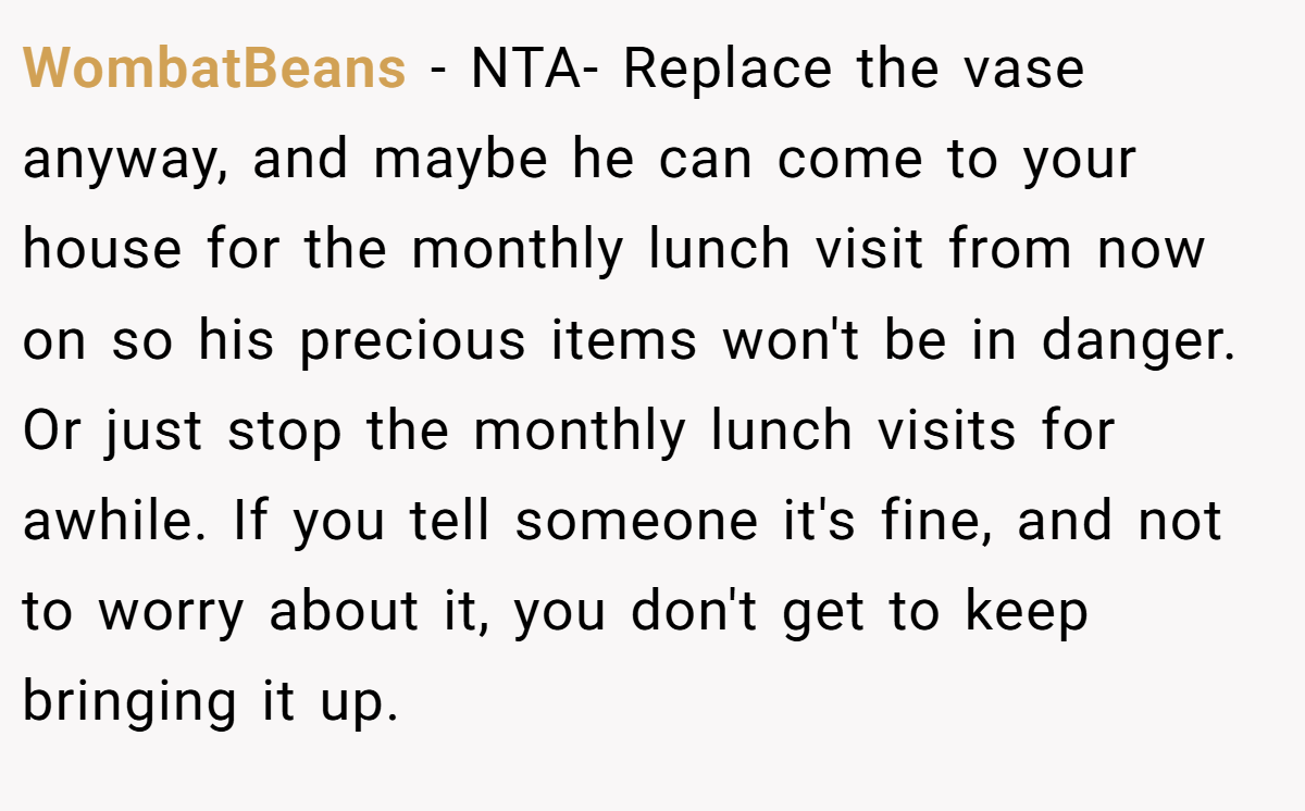 WombatBeans − NTA- Replace the vase anyway, and maybe he can come to your house for the monthly lunch visit from now on so his precious items won't be in danger. Or just stop the monthly lunch visits for awhile. If you tell someone it's fine, and not to worry about it, you don't get to keep bringing it up.