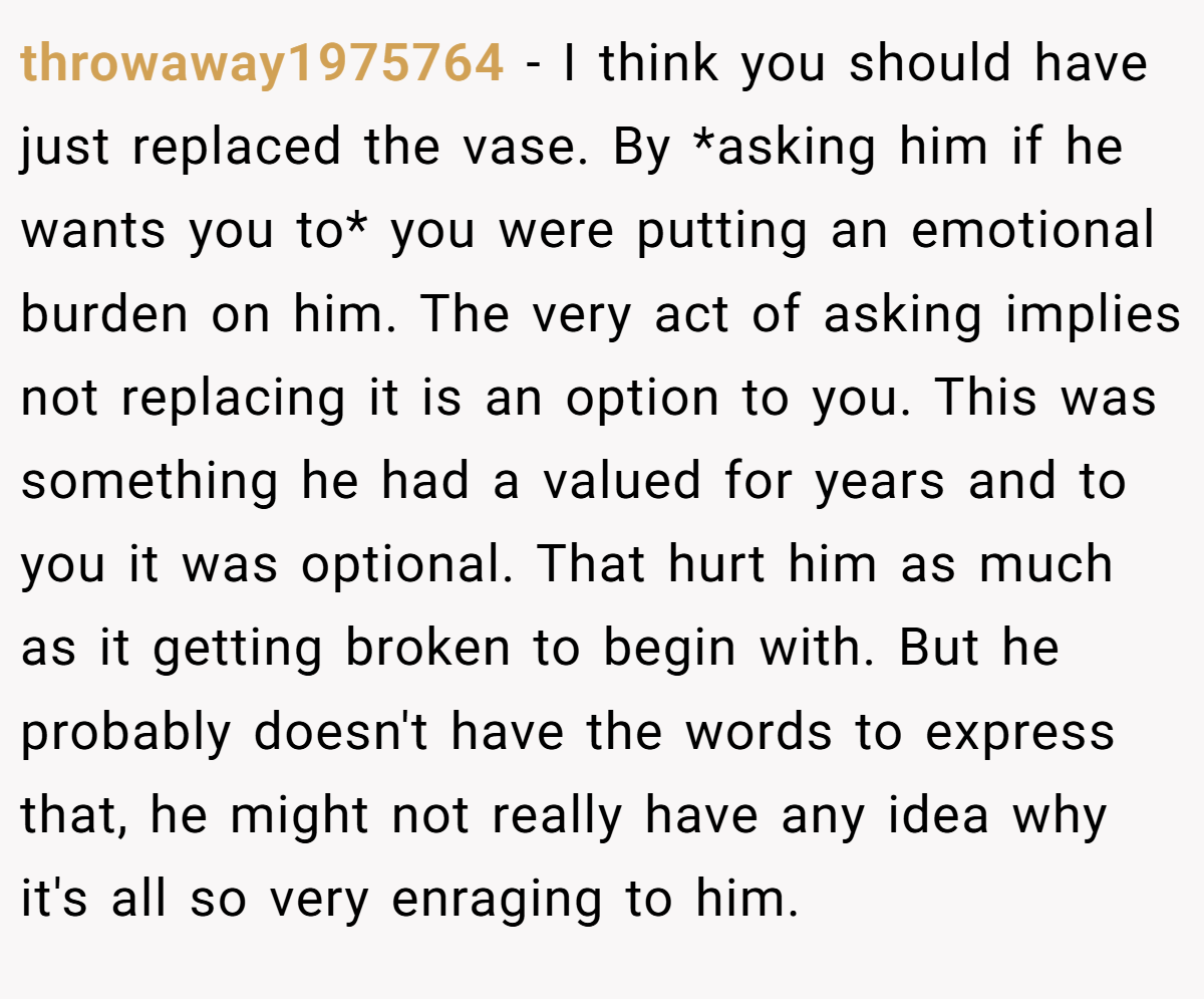 throwaway1975764 − I think you should have just replaced the vase. By *asking him if he wants you to* you were putting an emotional burden on him. The very act of asking implies not replacing it is an option to you. This was something he had a valued for years and to you it was optional. That hurt him as much as it getting broken to begin with. But he probably doesn't have the words to express that, he might not really have any idea why it's all so very enraging to him.
