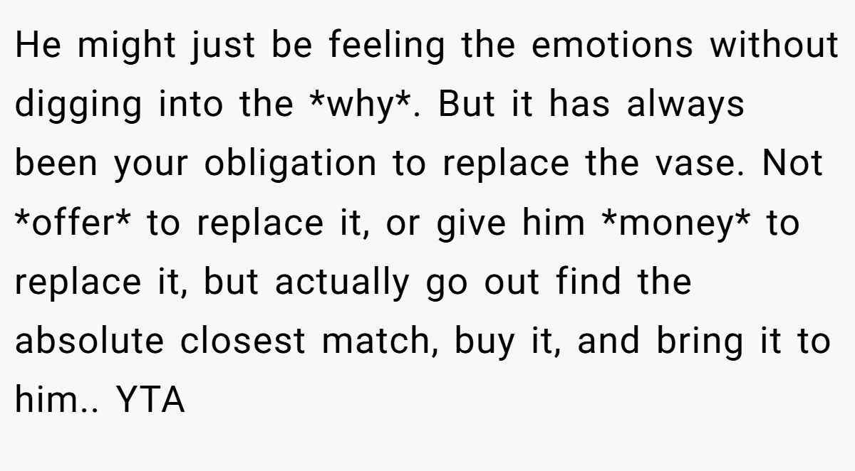 He might just be feeling the emotions without digging into the *why*. But it has always been your obligation to replace the vase. Not *offer* to replace it, or give him *money* to replace it, but actually go out find the absolute closest match, buy it, and bring it to him.. YTA