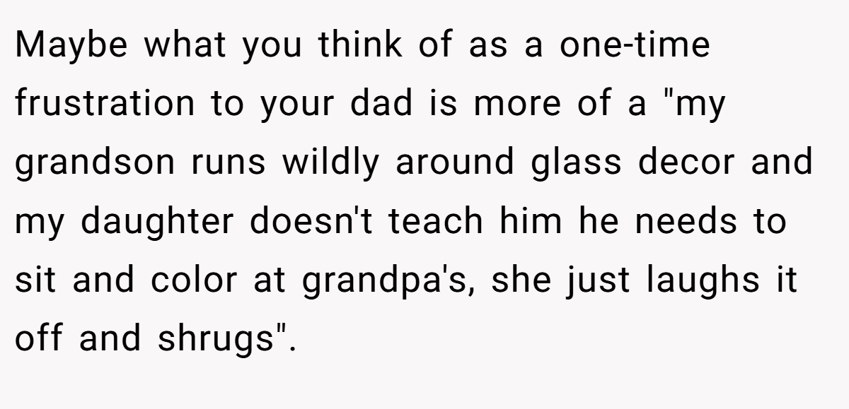 Maybe what you think of as a one-time frustration to your dad is more of a "my grandson runs wildly around glass decor and my daughter doesn't teach him he needs to sit and color at grandpa's, she just laughs it off and shrugs".