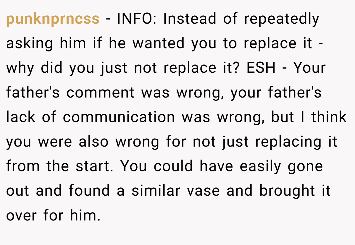 punknprncss − INFO: Instead of repeatedly asking him if he wanted you to replace it - why did you just not replace it? ESH - Your father's comment was wrong, your father's lack of communication was wrong, but I think you were also wrong for not just replacing it from the start. You could have easily gone out and found a similar vase and brought it over for him.