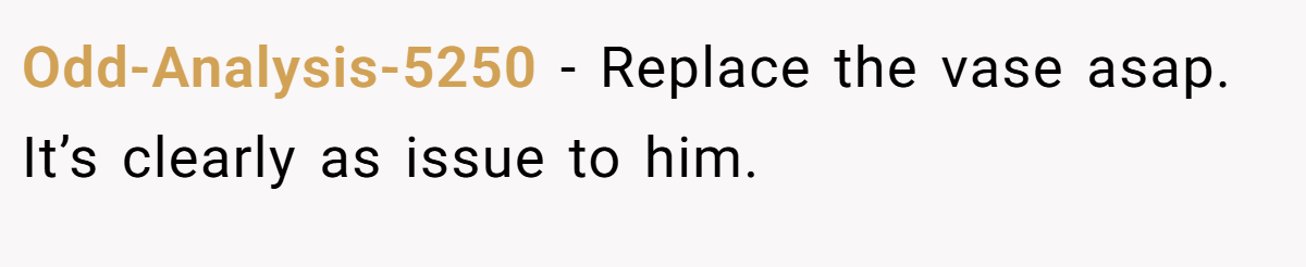 Odd-Analysis-5250 − Replace the vase asap. It’s clearly as issue to him.