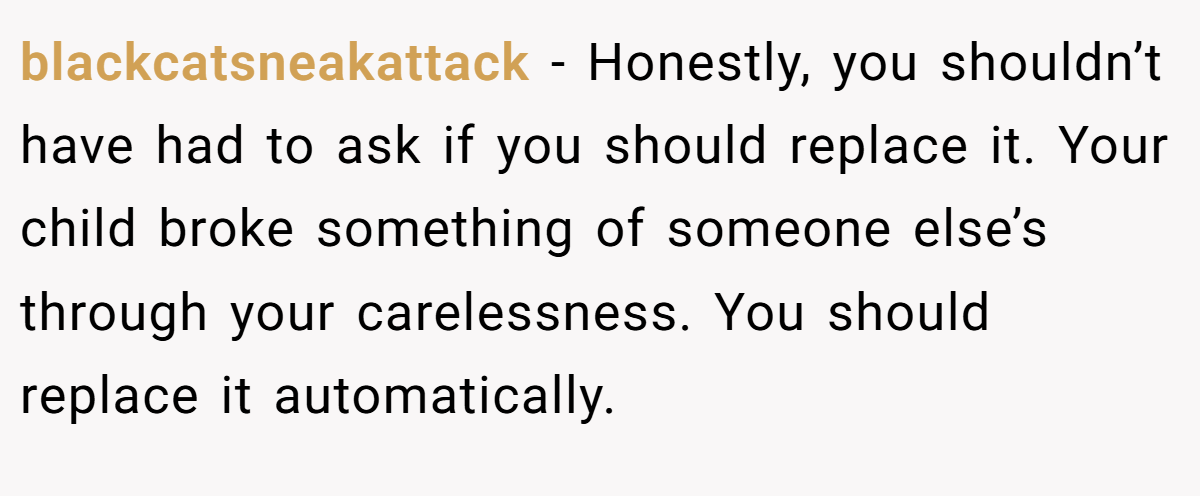 blackcatsneakattack − Honestly, you shouldn’t have had to ask if you should replace it. Your child broke something of someone else’s through your carelessness. You should replace it automatically.