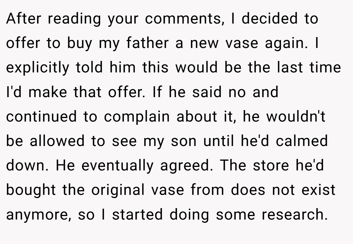 After reading your comments, I decided to offer to buy my father a new vase again. I explicitly told him this would be the last time I'd make that offer. If he said no and continued to complain about it, he wouldn't be allowed to see my son until he'd calmed down. He eventually agreed. The store he'd bought the original vase from does not exist anymore, so I started doing some research.