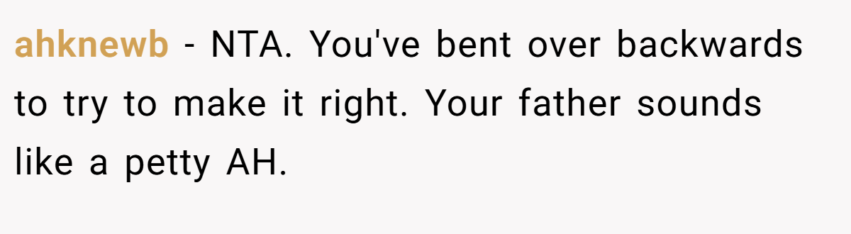 ahknewb − NTA. You've bent over backwards to try to make it right. Your father sounds like a petty AH.