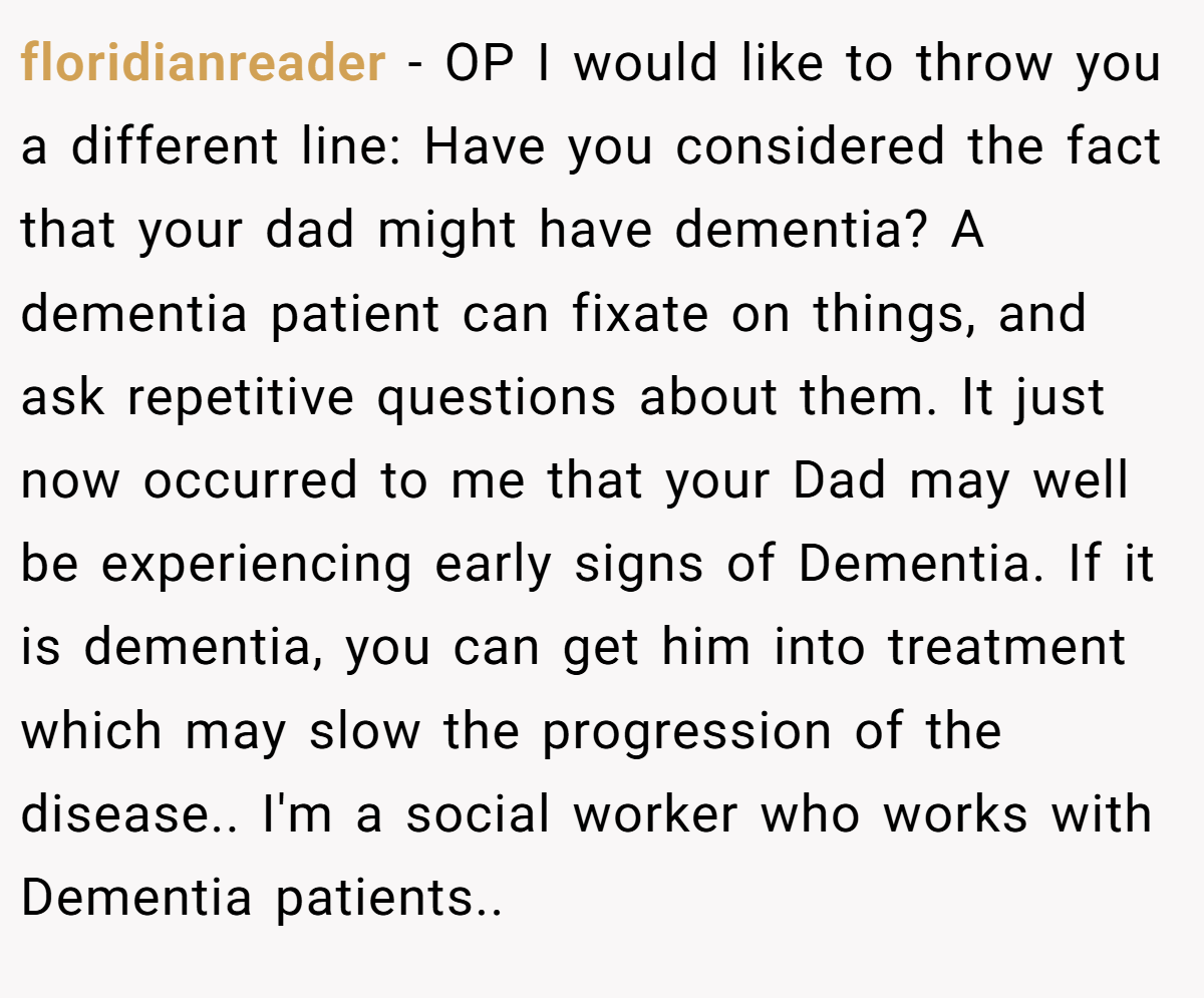 floridianreader − OP I would like to throw you a different line: Have you considered the fact that your dad might have dementia? A dementia patient can fixate on things, and ask repetitive questions about them. It just now occurred to me that your Dad may well be experiencing early signs of Dementia. If it is dementia, you can get him into treatment which may slow the progression of the disease.. I'm a social worker who works with Dementia patients.. 