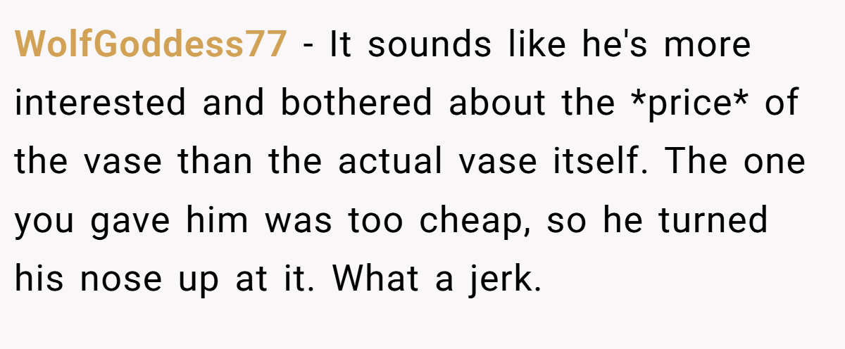 WolfGoddess77 − It sounds like he's more interested and bothered about the *price* of the vase than the actual vase itself. The one you gave him was too cheap, so he turned his nose up at it. What a jerk.
