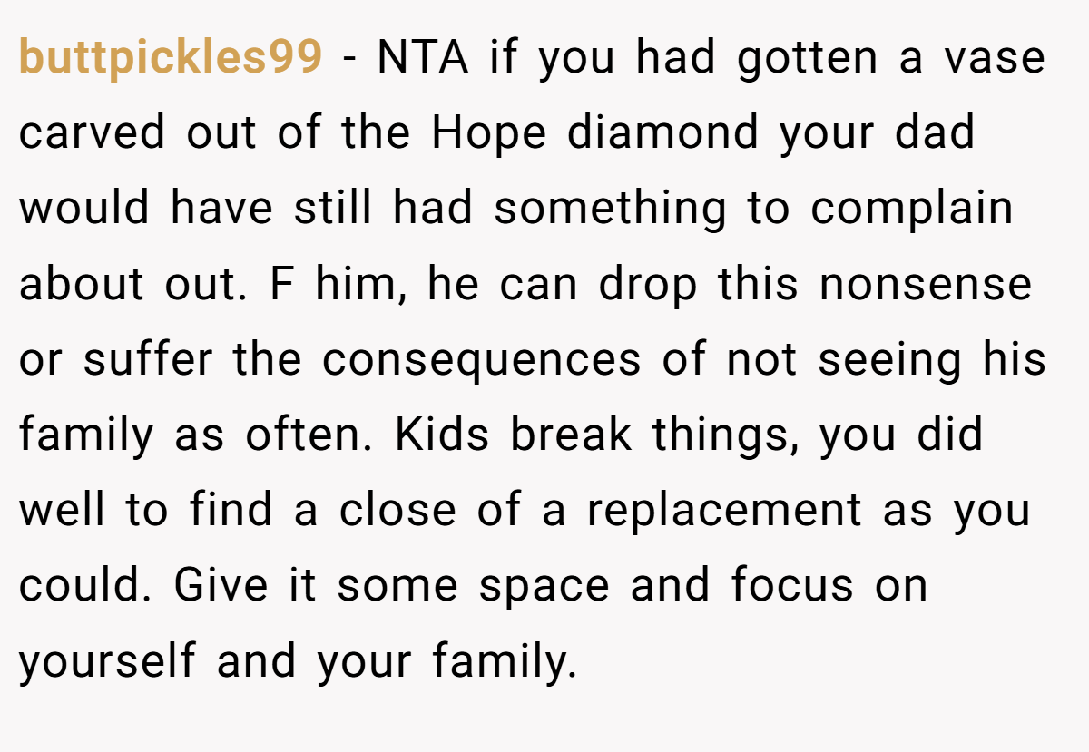 buttpickles99 − NTA if you had gotten a vase carved out of the Hope diamond your dad would have still had something to complain about out. F him, he can drop this nonsense or suffer the consequences of not seeing his family as often. Kids break things, you did well to find a close of a replacement as you could. Give it some space and focus on yourself and your family.