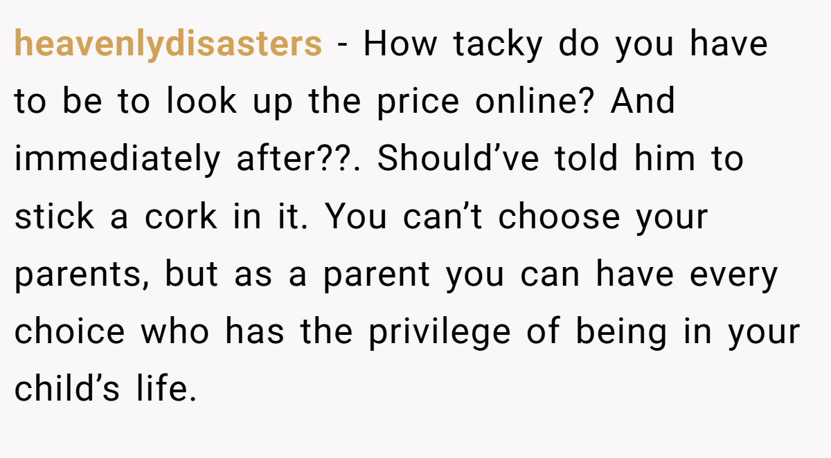 heavenlydisasters − How tacky do you have to be to look up the price online? And immediately after??. Should’ve told him to stick a cork in it. You can’t choose your parents, but as a parent you can have every choice who has the privilege of being in your child’s life.