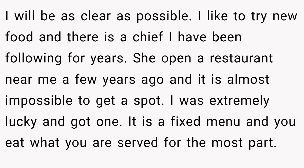 I will be as clear as possible. I like to try new food and there is a chief I have been following for years. She open a restaurant near me a few years ago and it is almost impossible to get a spot. I was extremely lucky and got one. It is a fixed menu and you eat what you are served for the most part.