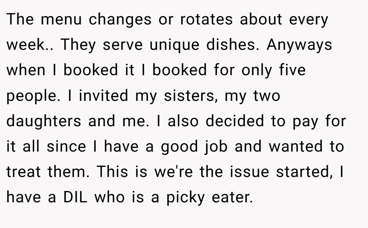 The menu changes or rotates about every week.. They serve unique dishes. Anyways when I booked it I booked for only five people. I invited my sisters, my two daughters and me. I also decided to pay for it all since I have a good job and wanted to treat them. This is we're the issue started, I have a DIL who is a picky eater.