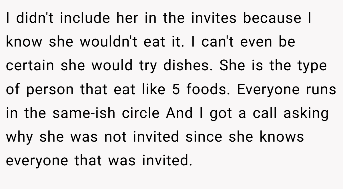 I didn't include her in the invites because I know she wouldn't eat it. I can't even be certain she would try dishes. She is the type of person that eat like 5 foods. Everyone runs in the same-ish circle And I got a call asking why she was not invited since she knows everyone that was invited.