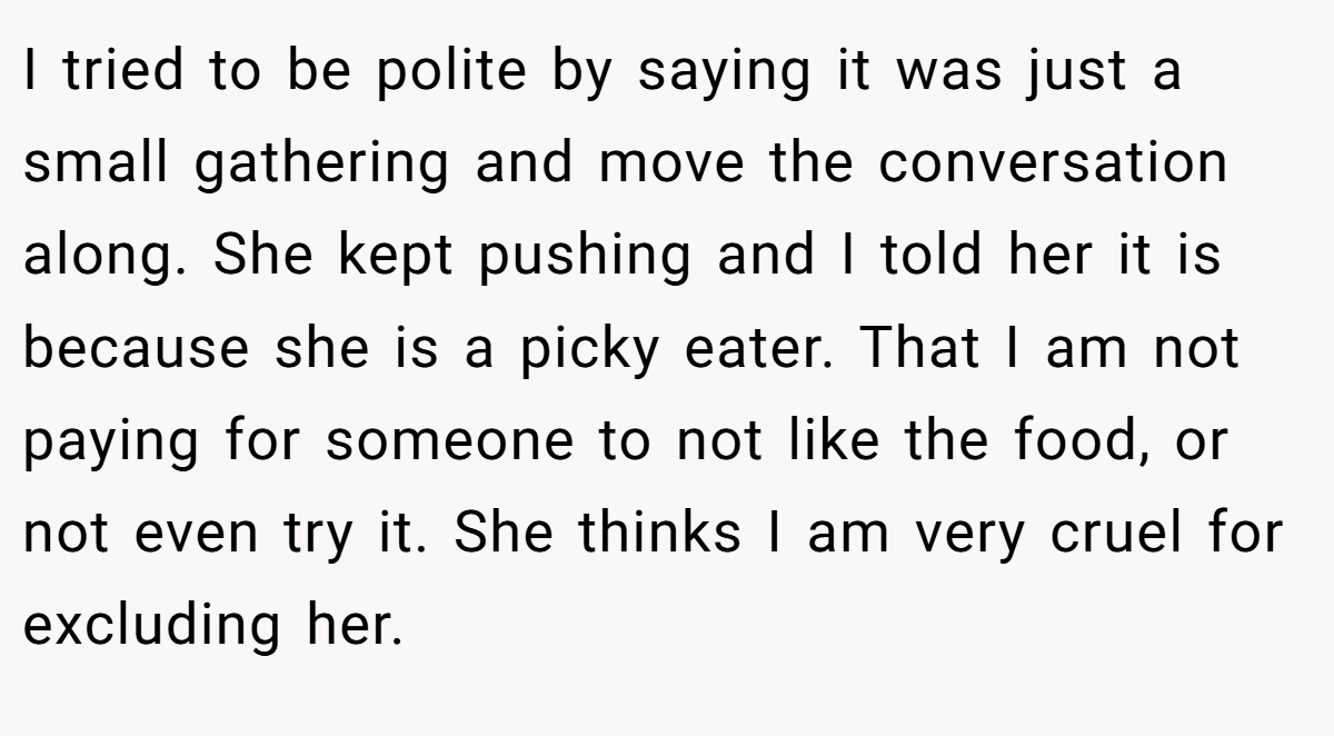 I tried to be polite by saying it was just a small gathering and move the conversation along. She kept pushing and I told her it is because she is a picky eater. That I am not paying for someone to not like the food, or not even try it. She thinks I am very cruel for excluding her.