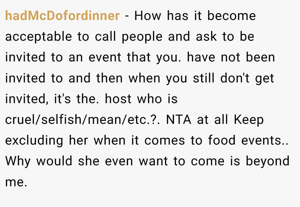 hadMcDofordinner − How has it become acceptable to call people and ask to be invited to an event that you. have not been invited to and then when you still don't get invited, it's the. host who is cruel/selfish/mean/etc.?. NTA at all Keep excluding her when it comes to food events.. Why would she even want to come is beyond me.