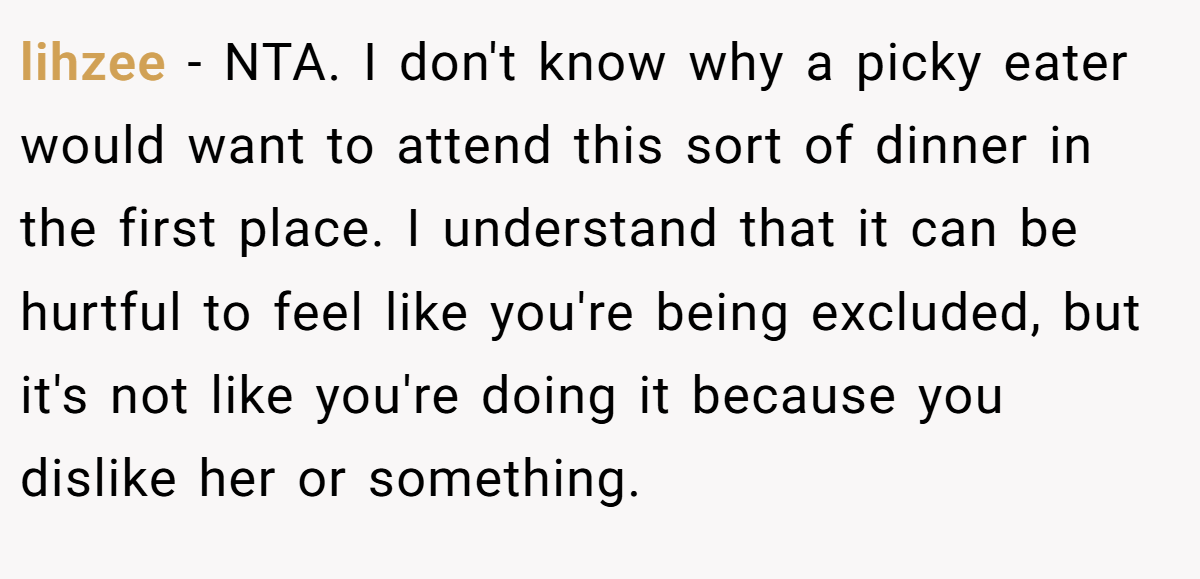 lihzee − NTA. I don't know why a picky eater would want to attend this sort of dinner in the first place. I understand that it can be hurtful to feel like you're being excluded, but it's not like you're doing it because you dislike her or something.