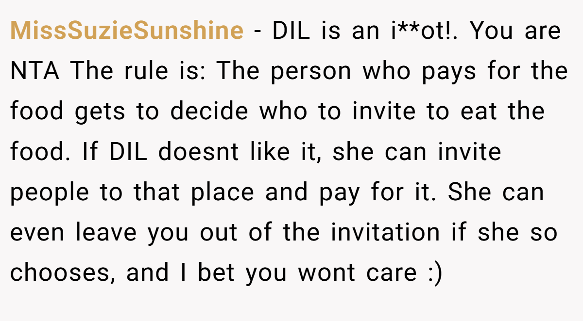 MissSuzieSunshine − DIL is an i**ot!. You are NTA The rule is: The person who pays for the food gets to decide who to invite to eat the food. If DIL doesnt like it, she can invite people to that place and pay for it. She can even leave you out of the invitation if she so chooses, and I bet you wont care :)