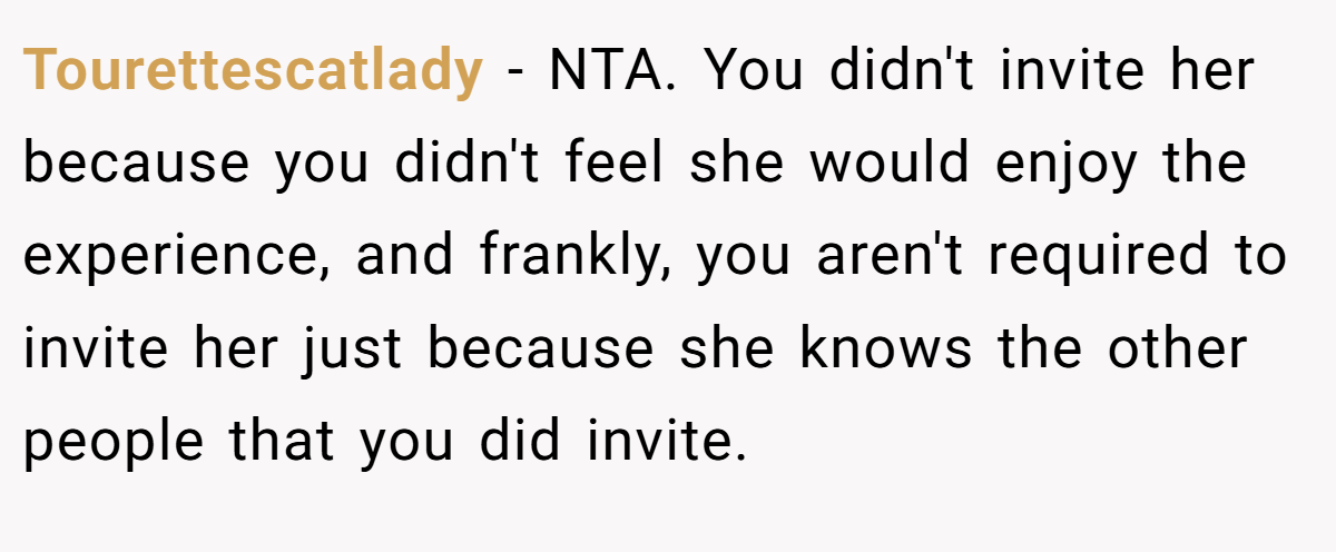 Tourettescatlady − NTA. You didn't invite her because you didn't feel she would enjoy the experience, and frankly, you aren't required to invite her just because she knows the other people that you did invite.