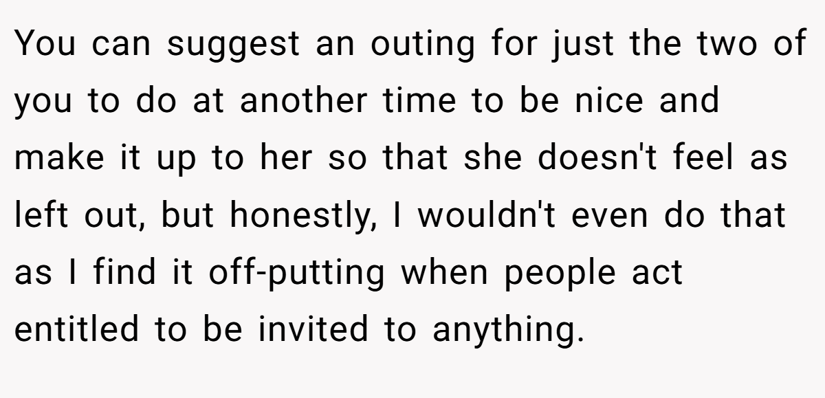 You can suggest an outing for just the two of you to do at another time to be nice and make it up to her so that she doesn't feel as left out, but honestly, I wouldn't even do that as I find it off-putting when people act entitled to be invited to anything.