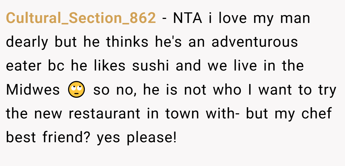 Cultural_Section_862 − NTA i love my man dearly but he thinks he's an adventurous eater bc he likes sushi and we live in the Midwes 🙄 so no, he is not who I want to try the new restaurant in town with- but my chef best friend? yes please!