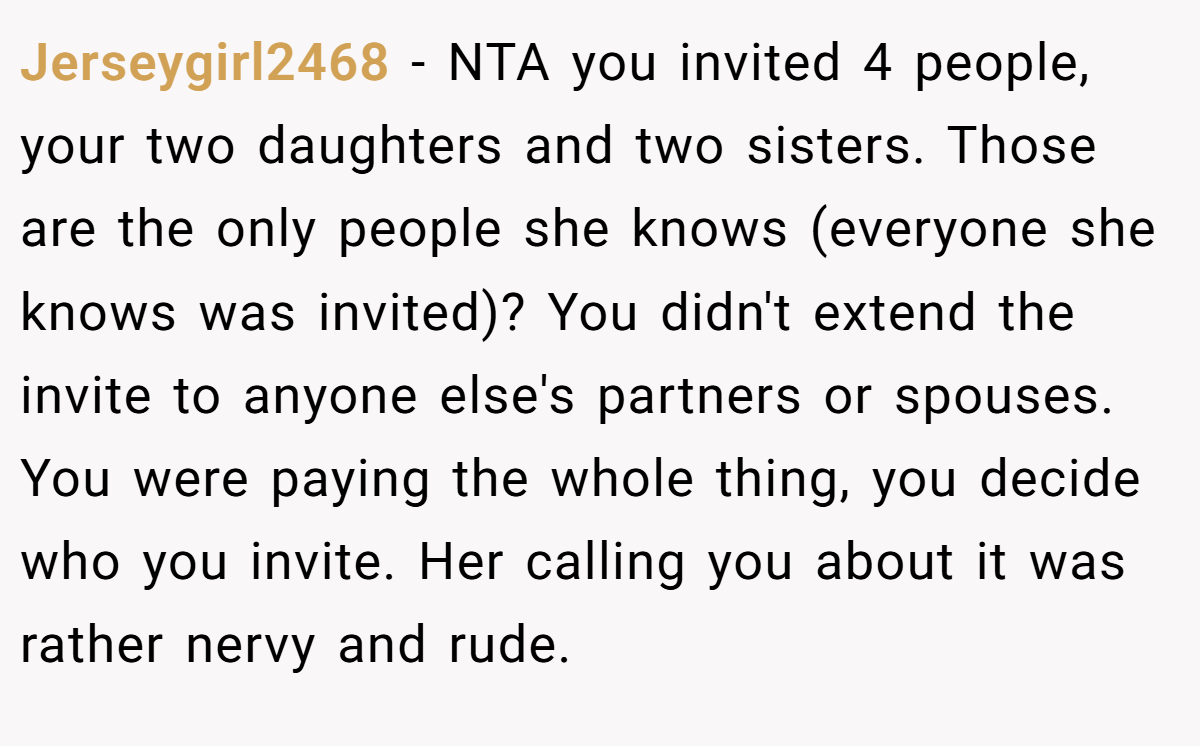 Jerseygirl2468 − NTA you invited 4 people, your two daughters and two sisters. Those are the only people she knows (everyone she knows was invited)? You didn't extend the invite to anyone else's partners or spouses. You were paying the whole thing, you decide who you invite. Her calling you about it was rather nervy and rude.