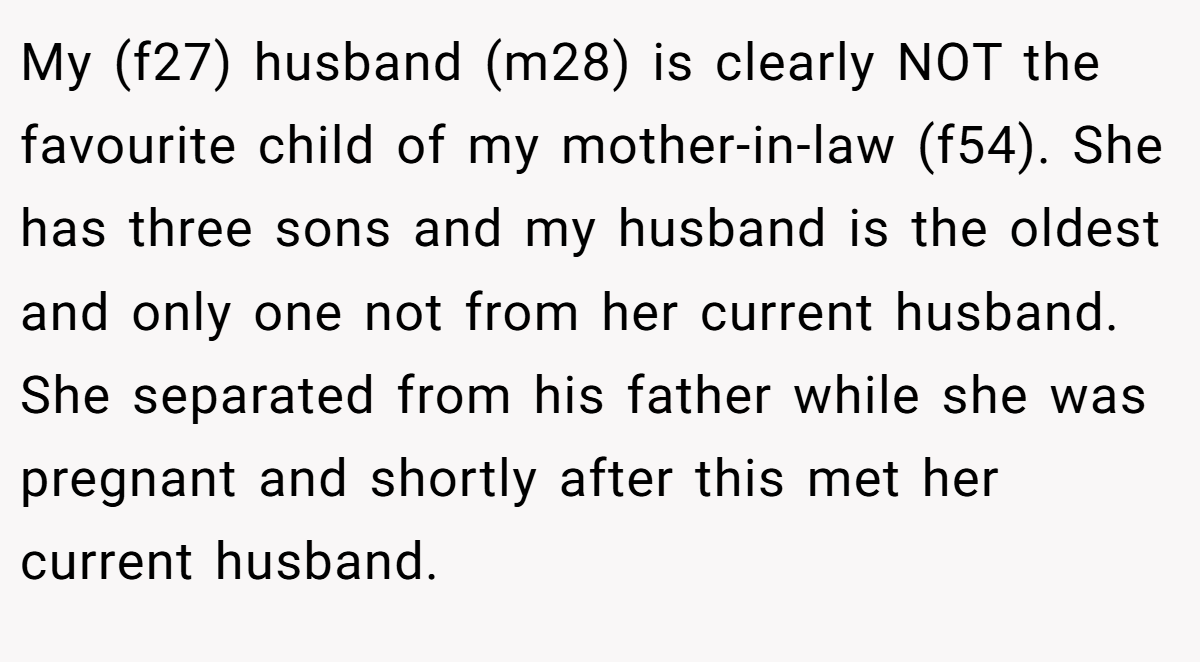 My (f27) husband (m28) is clearly NOT the favourite child of my mother-in-law (f54). She has three sons and my husband is the oldest and only one not from her current husband. She separated from his father while she was pregnant and shortly after this met her current husband.