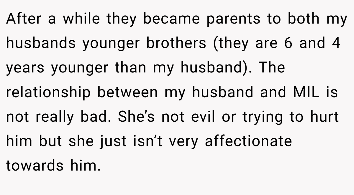 After a while they became parents to both my husbands younger brothers (they are 6 and 4 years younger than my husband). The relationship between my husband and MIL is not really bad. She’s not evil or trying to hurt him but she just isn’t very affectionate towards him.
