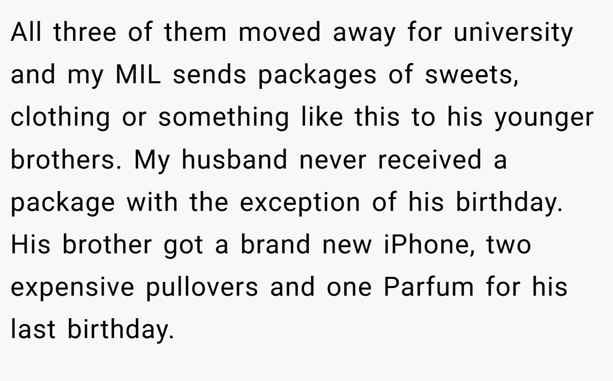 All three of them moved away for university and my MIL sends packages of sweets, clothing or something like this to his younger brothers. My husband never received a package with the exception of his birthday. His brother got a brand new iPhone, two expensive pullovers and one Parfum for his last birthday.