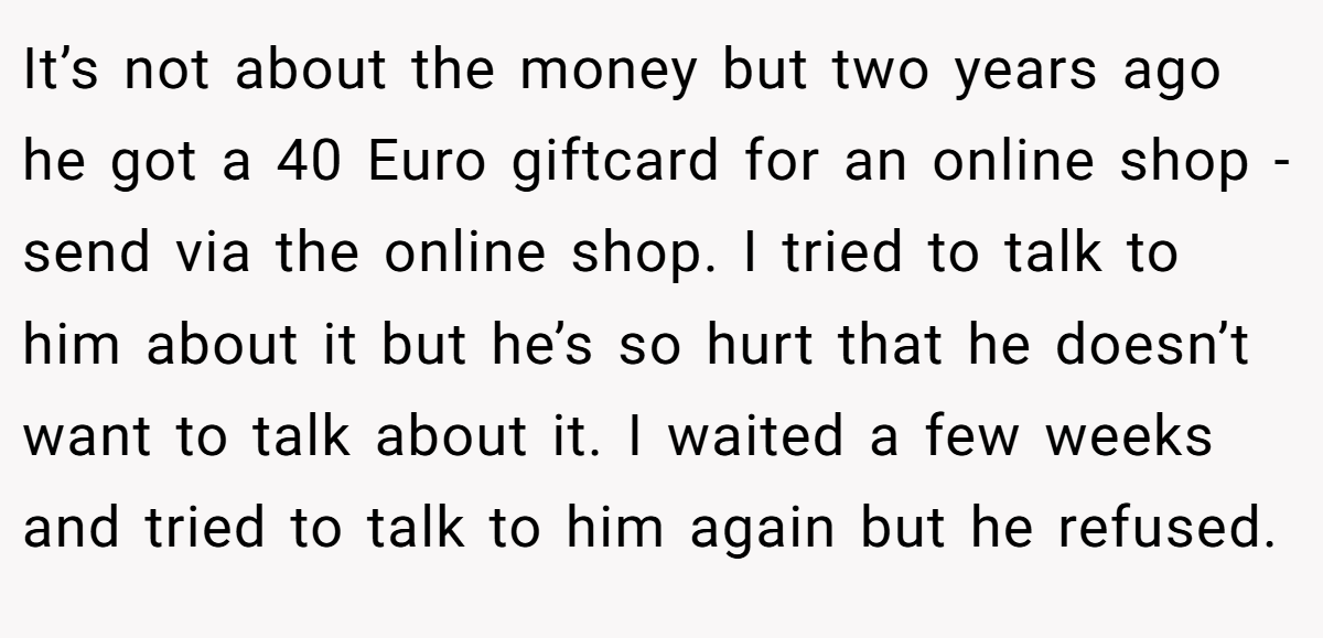 It’s not about the money but two years ago he got a 40 Euro giftcard for an online shop - send via the online shop. I tried to talk to him about it but he’s so hurt that he doesn’t want to talk about it. I waited a few weeks and tried to talk to him again but he refused.
