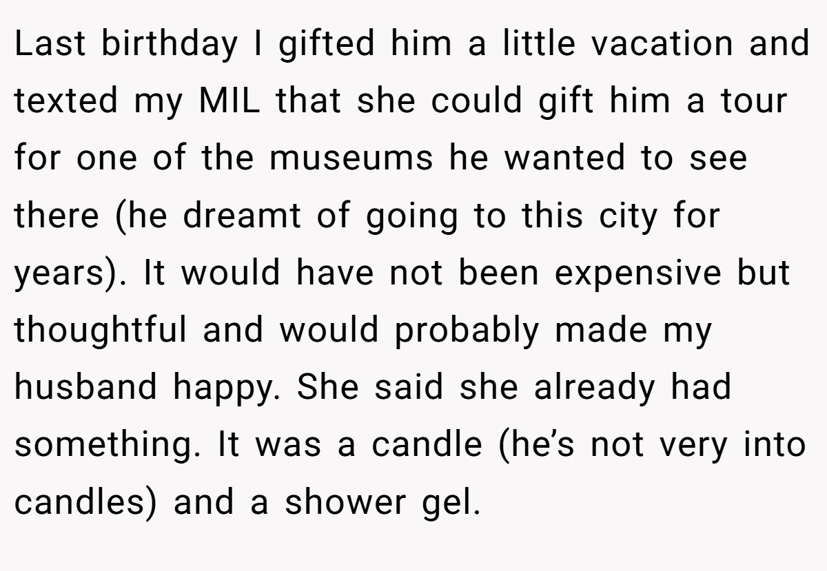 Last birthday I gifted him a little vacation and texted my MIL that she could gift him a tour for one of the museums he wanted to see there (he dreamt of going to this city for years). It would have not been expensive but thoughtful and would probably made my husband happy. She said she already had something. It was a candle (he’s not very into candles) and a shower gel.
