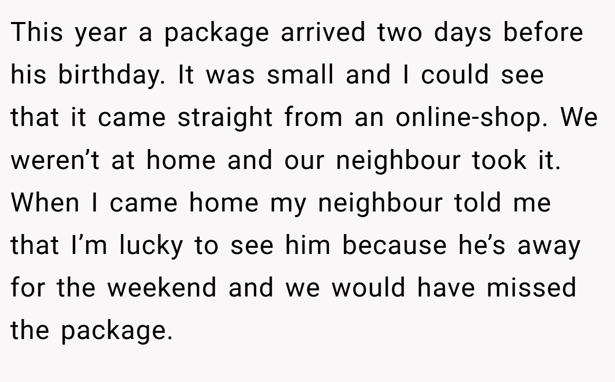 This year a package arrived two days before his birthday. It was small and I could see that it came straight from an online-shop. We weren’t at home and our neighbour took it. When I came home my neighbour told me that I’m lucky to see him because he’s away for the weekend and we would have missed the package.