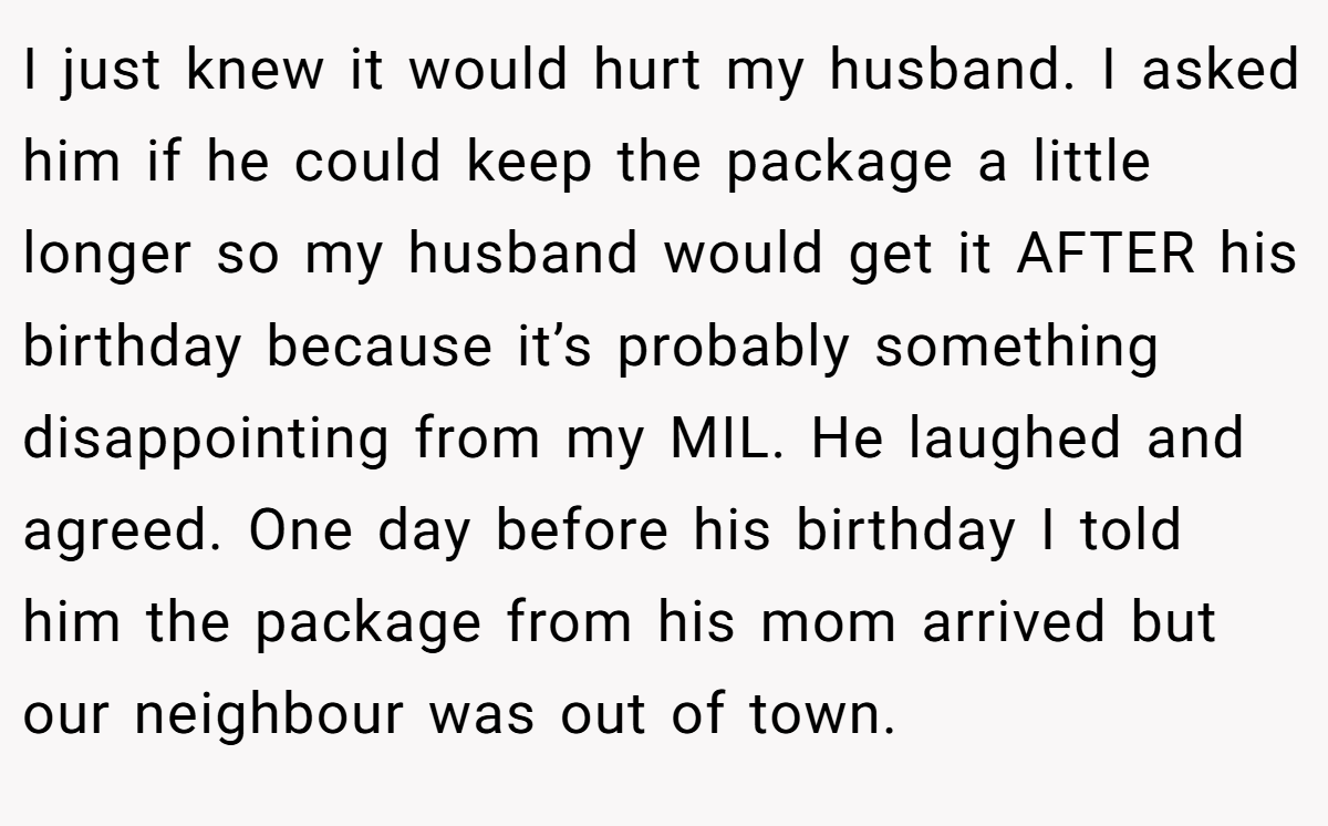 I just knew it would hurt my husband. I asked him if he could keep the package a little longer so my husband would get it AFTER his birthday because it’s probably something disappointing from my MIL. He laughed and agreed. One day before his birthday I told him the package from his mom arrived but our neighbour was out of town.