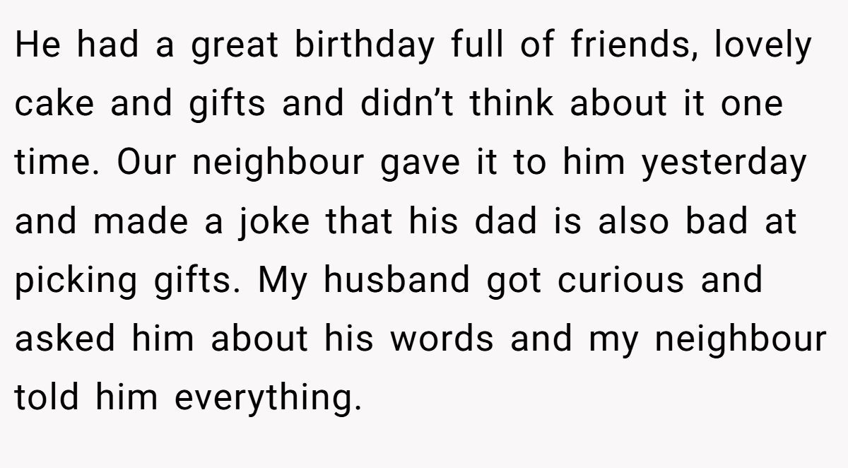 He had a great birthday full of friends, lovely cake and gifts and didn’t think about it one time. Our neighbour gave it to him yesterday and made a joke that his dad is also bad at picking gifts. My husband got curious and asked him about his words and my neighbour told him everything.