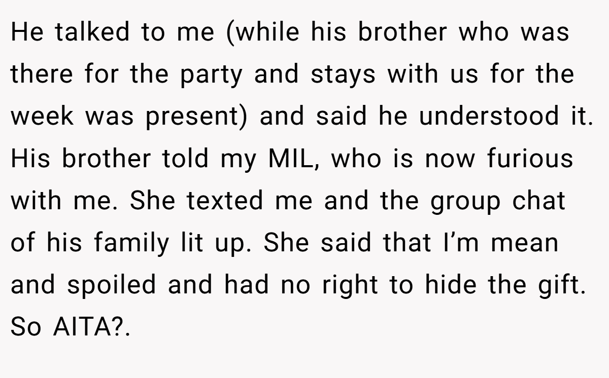 He talked to me (while his brother who was there for the party and stays with us for the week was present) and said he understood it. His brother told my MIL, who is now furious with me. She texted me and the group chat of his family lit up. She said that I’m mean and spoiled and had no right to hide the gift. So AITA?. 