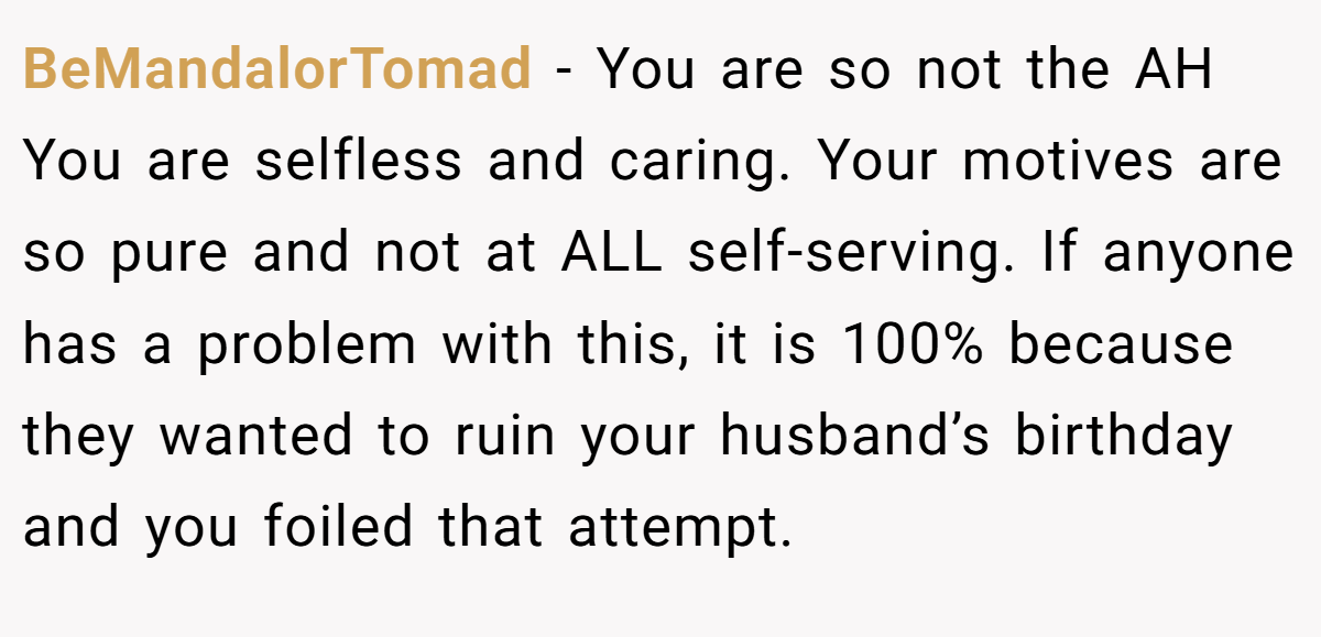 BeMandalorTomad − You are so not the AH You are selfless and caring. Your motives are so pure and not at ALL self-serving. If anyone has a problem with this, it is 100% because they wanted to ruin your husband’s birthday and you foiled that attempt.