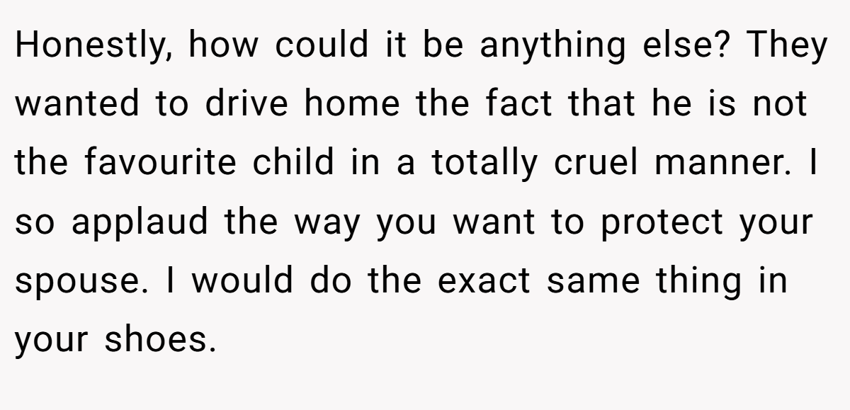Honestly, how could it be anything else? They wanted to drive home the fact that he is not the favourite child in a totally cruel manner. I so applaud the way you want to protect your spouse. I would do the exact same thing in your shoes.
