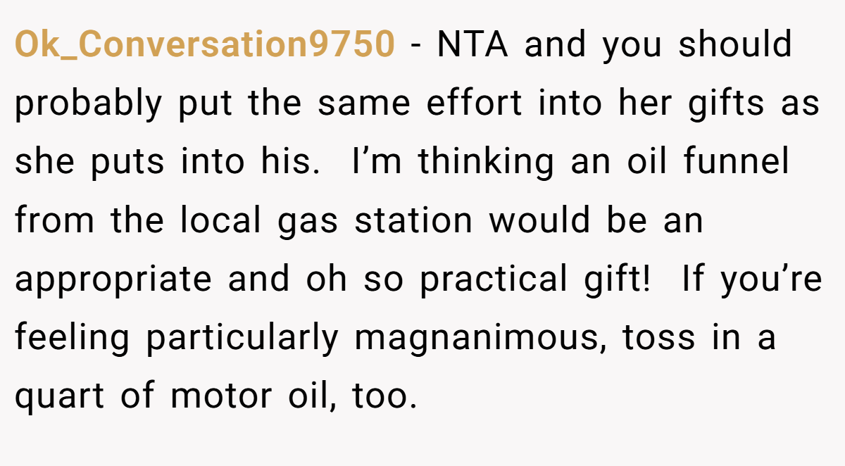 Ok_Conversation9750 − NTA and you should probably put the same effort into her gifts as she puts into his.  I’m thinking an oil funnel from the local gas station would be an appropriate and oh so practical gift!  If you’re feeling particularly magnanimous, toss in a quart of motor oil, too. 