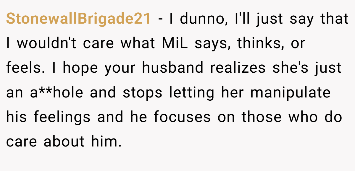 StonewallBrigade21 − I dunno, I'll just say that I wouldn't care what MiL says, thinks, or feels. I hope your husband realizes she's just an a**hole and stops letting her manipulate his feelings and he focuses on those who do care about him.