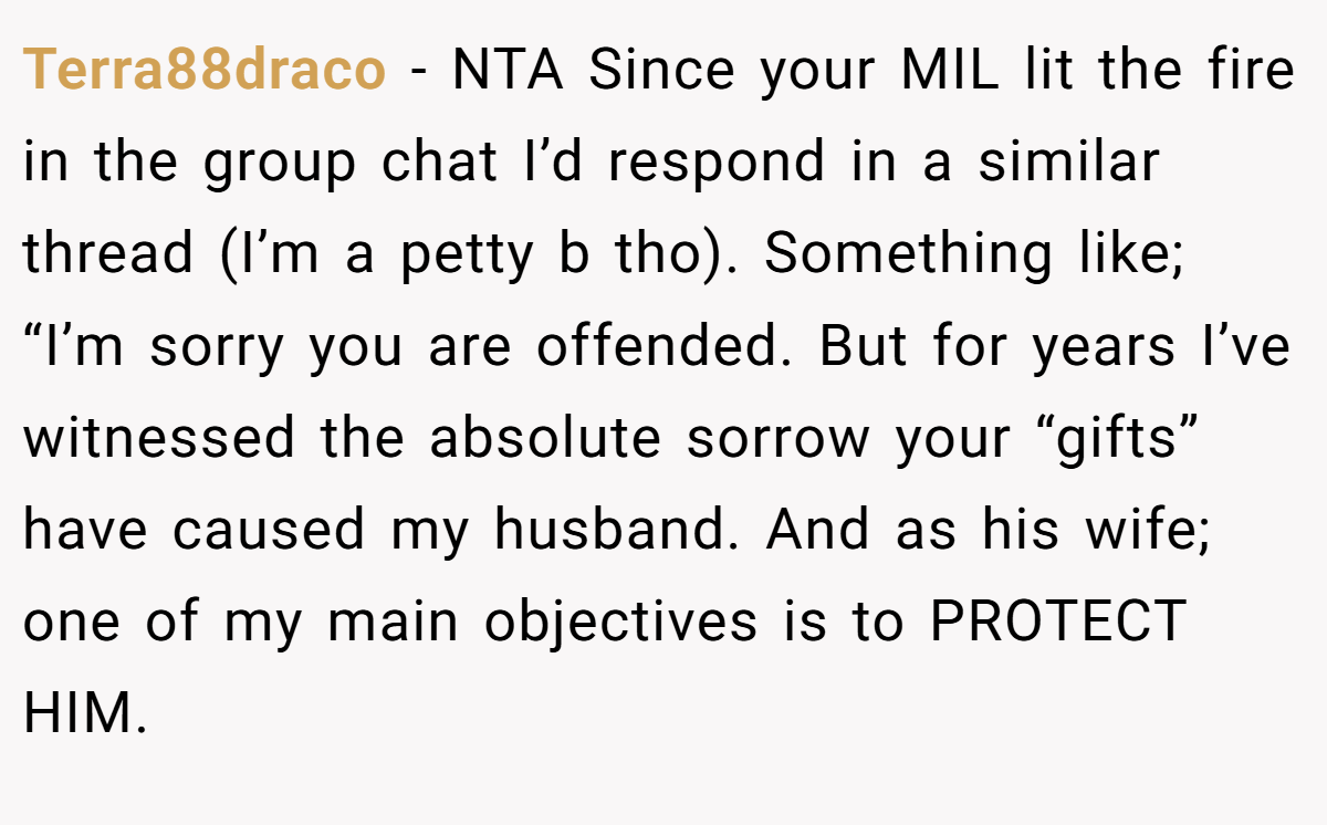 Terra88draco − NTA Since your MIL lit the fire in the group chat I’d respond in a similar thread (I’m a petty b tho). Something like; “I’m sorry you are offended. But for years I’ve witnessed the absolute sorrow your “gifts” have caused my husband. And as his wife; one of my main objectives is to PROTECT HIM.
